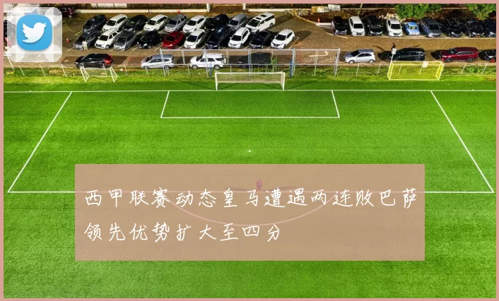 西甲联赛动态皇马遭遇两连败巴萨领先优势扩大至四分