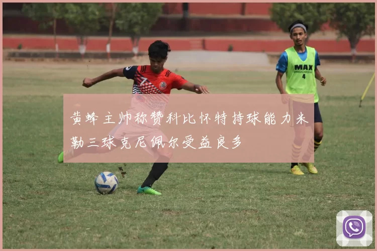 黄蜂主帅称赞科比怀特持球能力米勒三球克尼佩尔受益良多