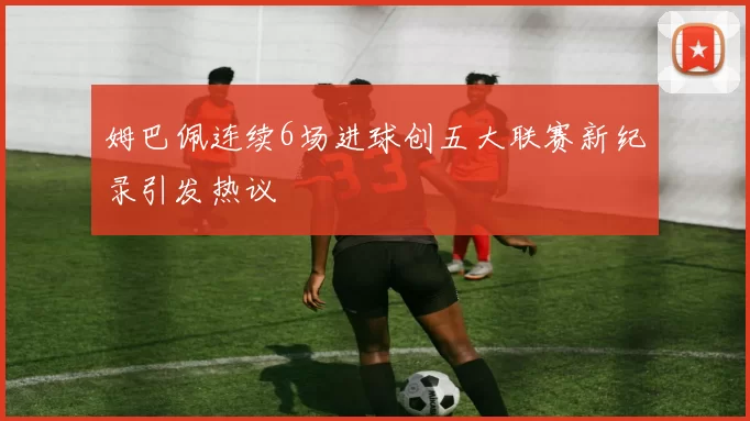 姆巴佩连续6场进球创五大联赛新纪录引发热议