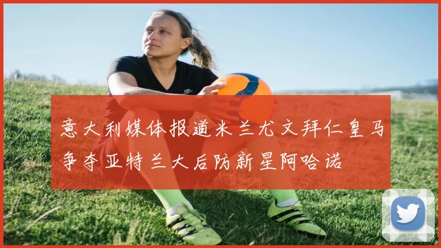 意大利媒体报道米兰尤文拜仁皇马争夺亚特兰大后防新星阿哈诺