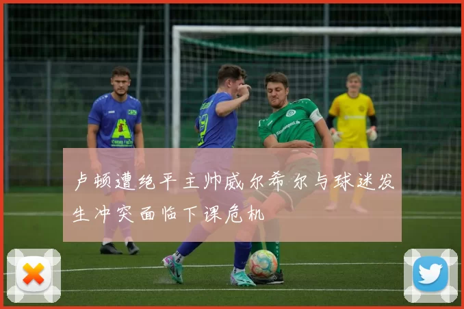 卢顿遭绝平主帅威尔希尔与球迷发生冲突面临下课危机