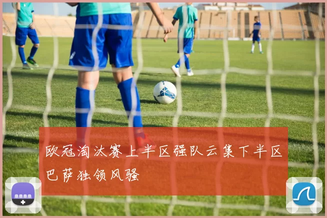 欧冠淘汰赛上半区强队云集下半区巴萨独领风骚