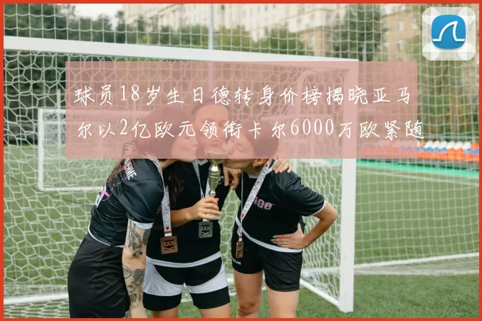 球员18岁生日德转身价榜揭晓亚马尔以2亿欧元领衔卡尔6000万欧紧随其后