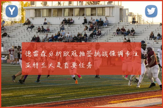 德雷森分析欧冠抽签挑战强调专注亚特兰大是首要任务