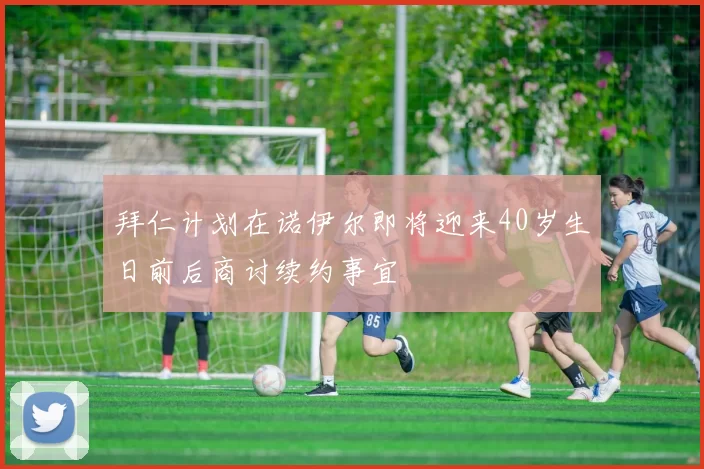 拜仁计划在诺伊尔即将迎来40岁生日前后商讨续约事宜