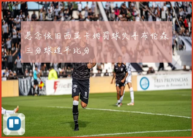 悬念依旧西亚卡姆罚球失手布伦森三分球追平比分