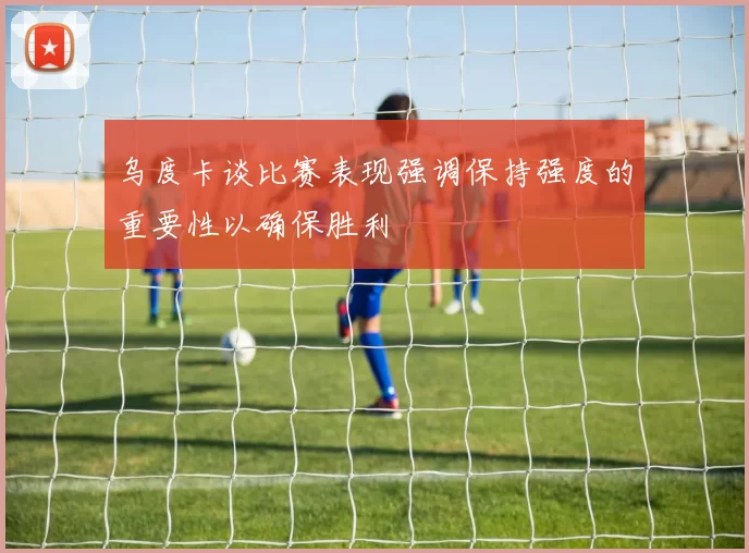 乌度卡谈比赛表现强调保持强度的重要性以确保胜利