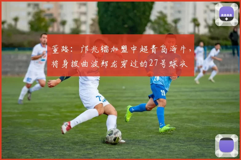 董路：邝兆镭加盟中超青岛海牛，将身披曲波郑龙穿过的27号球衣