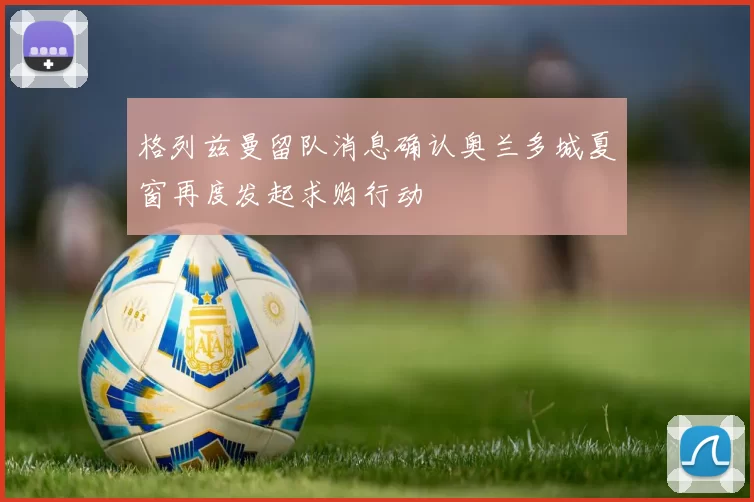 格列兹曼留队消息确认奥兰多城夏窗再度发起求购行动