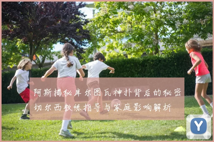 阿斯揭秘库尔图瓦神扑背后的秘密切尔西教练指导与家庭影响解析