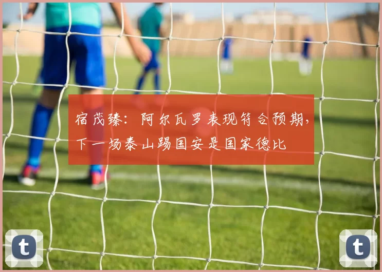 宿茂臻：阿尔瓦罗表现符合预期，下一场泰山踢国安是国家德比