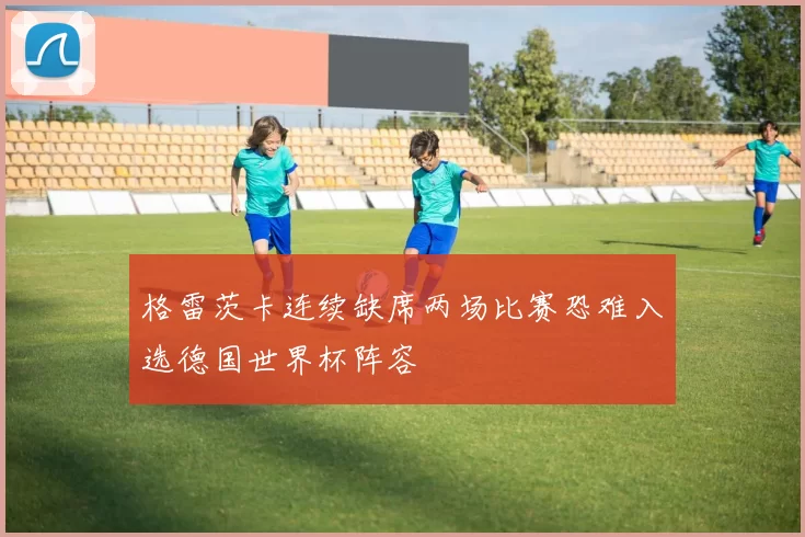格雷茨卡连续缺席两场比赛恐难入选德国世界杯阵容