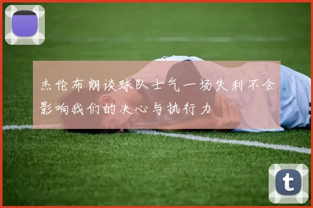 杰伦布朗谈球队士气一场失利不会影响我们的决心与执行力