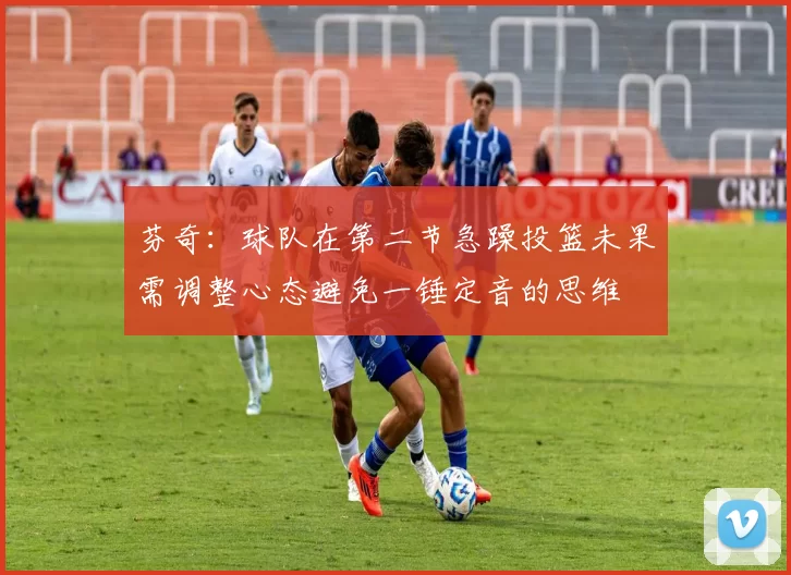 芬奇：球队在第二节急躁投篮未果需调整心态避免一锤定音的思维