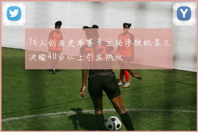 76人创历史单赛季主场惨败纪录三次输40分以上引发热议