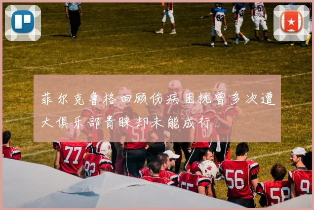 菲尔克鲁格回顾伤病困扰曾多次遭大俱乐部青睐却未能成行