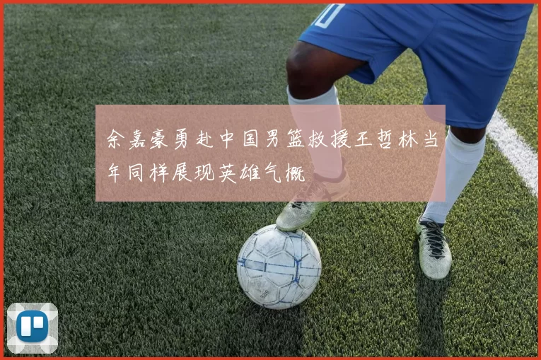 余嘉豪勇赴中国男篮救援王哲林当年同样展现英雄气概