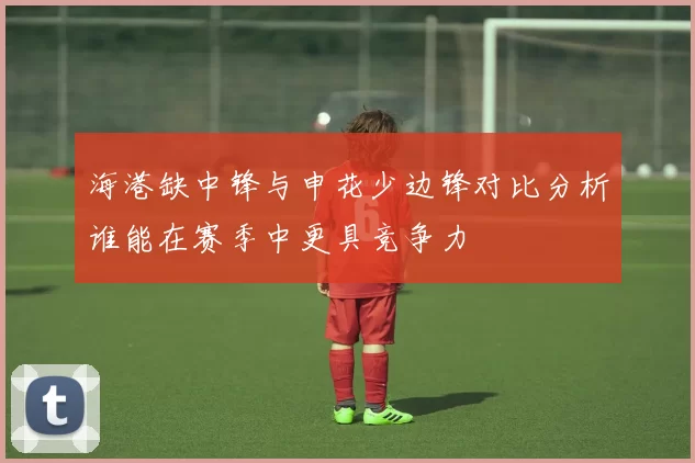 海港缺中锋与申花少边锋对比分析谁能在赛季中更具竞争力