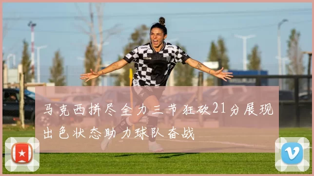马克西拼尽全力三节狂砍21分展现出色状态助力球队奋战