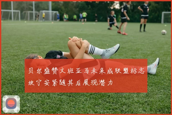 贝尔盛赞文班亚马未来成联盟标志坎宁安紧随其后展现潜力