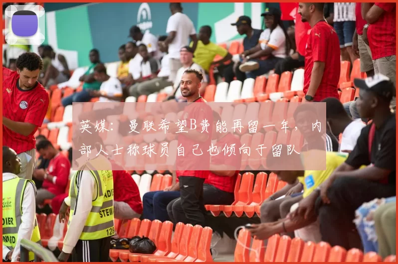英媒：曼联希望B费能再留一年，内部人士称球员自己也倾向于留队